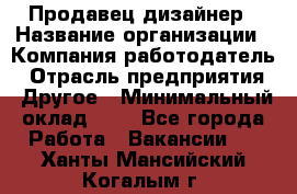 Продавец-дизайнер › Название организации ­ Компания-работодатель › Отрасль предприятия ­ Другое › Минимальный оклад ­ 1 - Все города Работа » Вакансии   . Ханты-Мансийский,Когалым г.